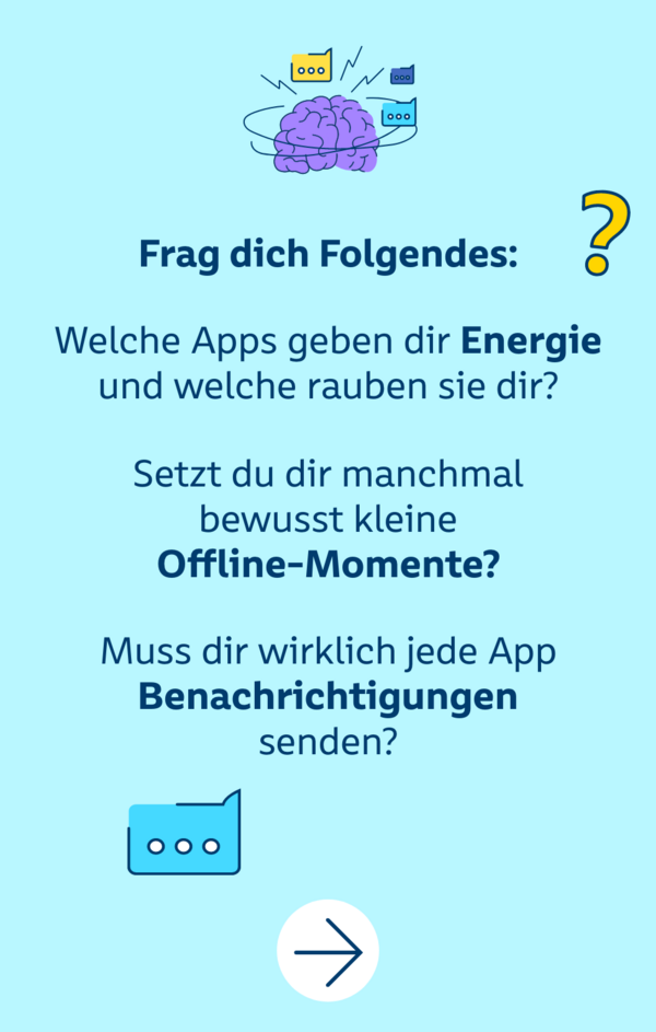 Frag dich Folgendes: Welche Apps geben dir Energie und welche rauben sie dir? Setzt du dir manchmal bewusst kleine Offline-Momente? Muss dir wirklich jede App Benachrichtigungen senden?